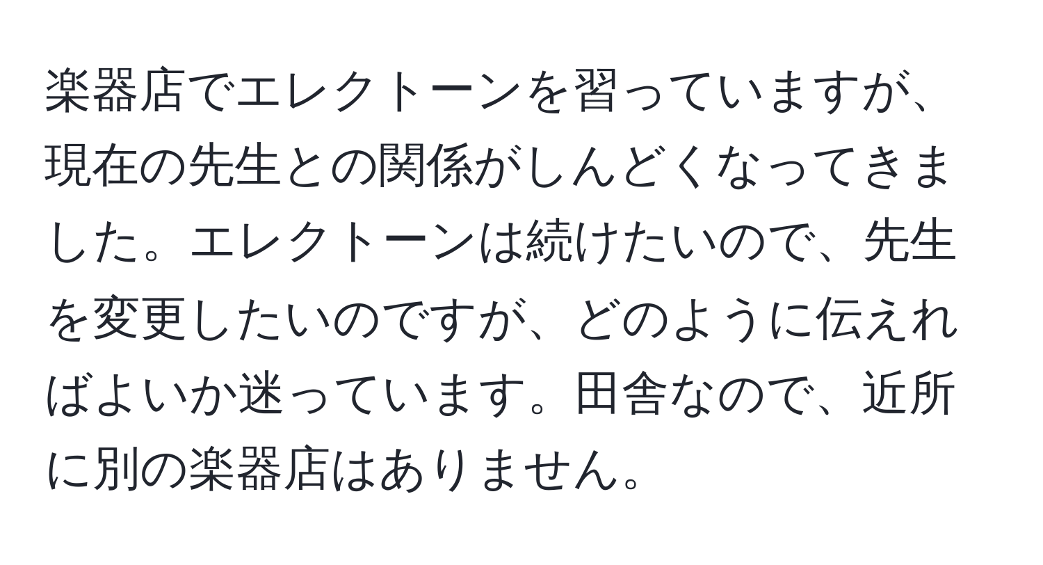 楽器店でエレクトーンを習っていますが、現在の先生との関係がしんどくなってきました。エレクトーンは続けたいので、先生を変更したいのですが、どのように伝えればよいか迷っています。田舎なので、近所に別の楽器店はありません。