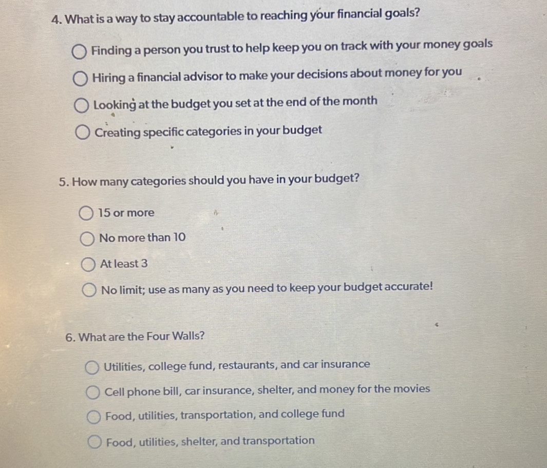 What is a way to stay accountable to reaching your financial goals?
Finding a person you trust to help keep you on track with your money goals
Hiring a financial advisor to make your decisions about money for you
Looking at the budget you set at the end of the month
Creating specific categories in your budget
5. How many categories should you have in your budget?
15 or more
No more than 10
At least 3
No limit; use as many as you need to keep your budget accurate!
6. What are the Four Walls?
Utilities, college fund, restaurants, and car insurance
Cell phone bill, car insurance, shelter, and money for the movies
Food, utilities, transportation, and college fund
Food, utilities, shelter, and transportation