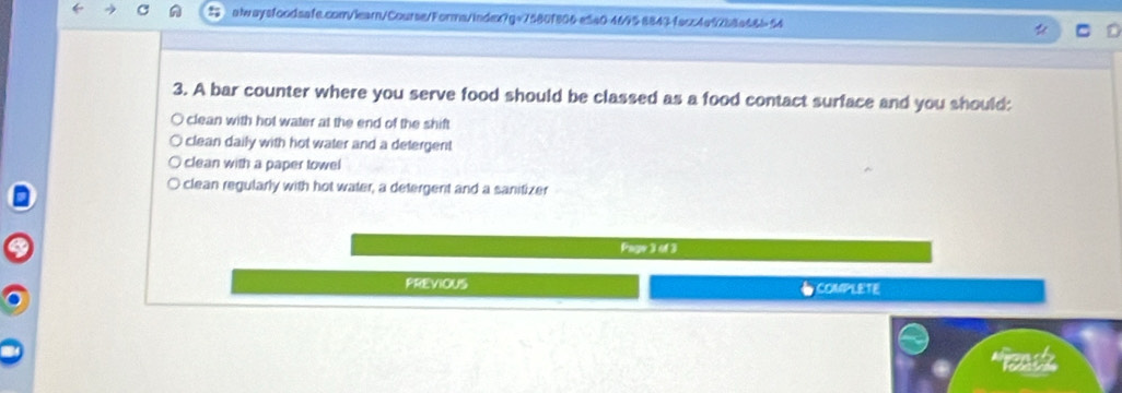 e5a0-46958843facc4a92b8a66b=54
3. A bar counter where you serve food should be classed as a food contact surface and you should:
clean with hot water at the end of the shift.
i clean daily with hot water and a detergent .
clean with a paper towel
clean regularly with hot water, a detergent and a sanitizer
Pagy 3 of 3
PREVIOUS COMPLETE
