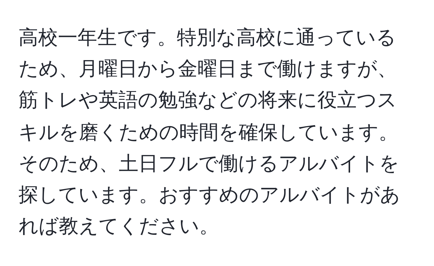 高校一年生です。特別な高校に通っているため、月曜日から金曜日まで働けますが、筋トレや英語の勉強などの将来に役立つスキルを磨くための時間を確保しています。そのため、土日フルで働けるアルバイトを探しています。おすすめのアルバイトがあれば教えてください。