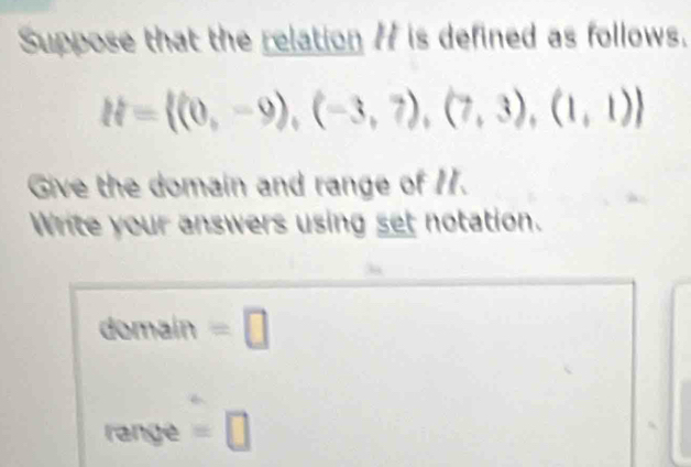 Suppose that the relation 77 is defined as follows.
H= (0,-9),(-3,7),(7,3),(1,1)
Give the domain and range of 1. 
Write your answers using set notation. 
domain =□ 
range =□