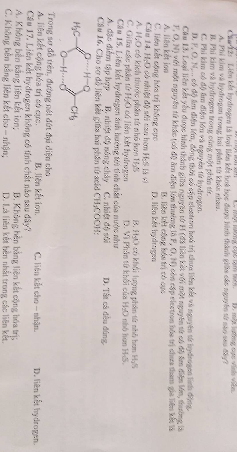 một lướng cục tạm tot D. một lướng cục vinh viên
Câu 12: Liên kết hydrogen là loại liên kết hoá học được hình thành giữa các nguyên từ nào sau đây?
A. Phi kim và hydrogen trong hai phân tứ khác nhau.
B. Phi kim và hydrogen trong cùng một phân tứ.
C. Phi kim có độ âm điện lớn và nguyên tứ hydrogen.
D. F, O, N,... có độ âm điện lớn, đồng thời có cập electron hoá trị chua liên kết và nguyên tử hydrogen linh động,
Câu 13. Loại liên kết yểu được hình thành giữa nguyên tử H (đã liên kết với một nguyên từ có độ âm điện lớn, thường là
F, O, N) với một nguyên tứ khác (có độ âm điện lớn thường là F, O,N) còn cập electron hóa trị chưa tham gia liên kết là
A. liên kết ion B. liên kết cộng hóa trị có cục
C. liên kết cộng hóa trị không cực D. liên kết hydrogen
Câu 14. H_2O có nhiệt độ sối cao hơn H_2S (1
A. H_2O có kích thước phân tử nhỏ hơn H_2S B. H_2O có khối lượng phân tứ nhỏ hơn H_2S
C. Giữa các phân tử H_2O có liên kết hydrogen D. Vì Phân tử khối của H_2O nhỏ hơn H_2S.
Câu 15. Liên kết hydrogen ảnh hướng tới tỉnh chất của nước như
A. đặc điểm tập hợp B. nhiệt độ nóng chây C. nhiệt độ sối D. Tất cả đều đúng.
Câu 16. Cho sơ đồ liên kết giữa hai phân tử acid CH₃COOH:
Trong sơ đồ trên, đường nét đứt đại diện cho
A. liên kết cộng hóa trị có cực. B. liên kết ion. C. liên kết cho - nhận. D. liên kết hydrogen.
Câu 17. Liên kết hydrogen không có tính chất nào sau đây?
A. Không bên bằng liên kết ion; B. Không bền bằng liên kết cộng hóa trị;
C. Không bền bằng liên kết cho - nhận; D. Là liên kết bên nhất trong các liên kết.