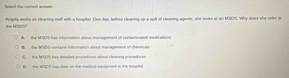 Select the correct answer
Angela works as cleaning staff with a hospital. One day, before cleaning up a spill of cleaning agents, she looks at an MSDS. Why does she refer to
the MSDS?
A. the MSDS has information about management of contaminated medications
B. the MSDS contains information about management of chemicals
C. the MSDS has detailed procedures about cleaning procedures
D. the MSDS has data on the medical equipment in the hospital