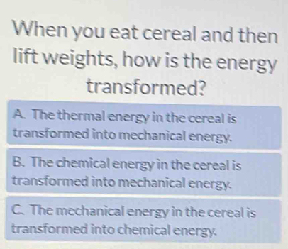 When you eat cereal and then
lift weights, how is the energy
transformed?
A. The thermal energy in the cereal is
transformed into mechanical energy.
B. The chemical energy in the cereal is
transformed into mechanical energy.
C. The mechanical energy in the cereal is
transformed into chemical energy.