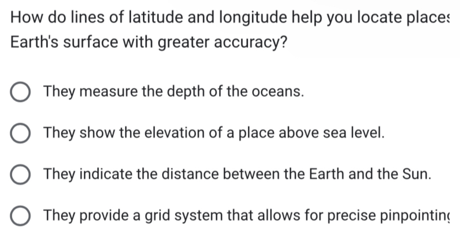 How do lines of latitude and longitude help you locate place:
Earth's surface with greater accuracy?
They measure the depth of the oceans.
They show the elevation of a place above sea level.
They indicate the distance between the Earth and the Sun.
They provide a grid system that allows for precise pinpointing