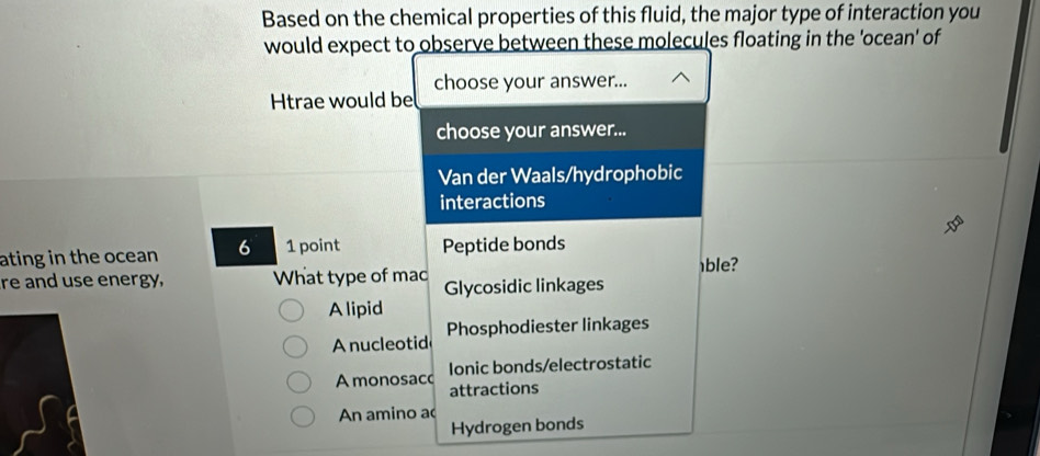 Based on the chemical properties of this fluid, the major type of interaction you
would expect to observe between these molecules floating in the 'ocean' of
choose your answer...
Htrae would be
choose your answer...
Van der Waals/hydrophobic
interactions
ating in the ocean 6 1 point Peptide bonds
ble?
re and use energy, What type of mac Glycosidic linkages
A lipid
A nucleotid Phosphodiester linkages
Ionic bonds/electrostatic
A monosacc attractions
An amino ao
Hydrogen bonds