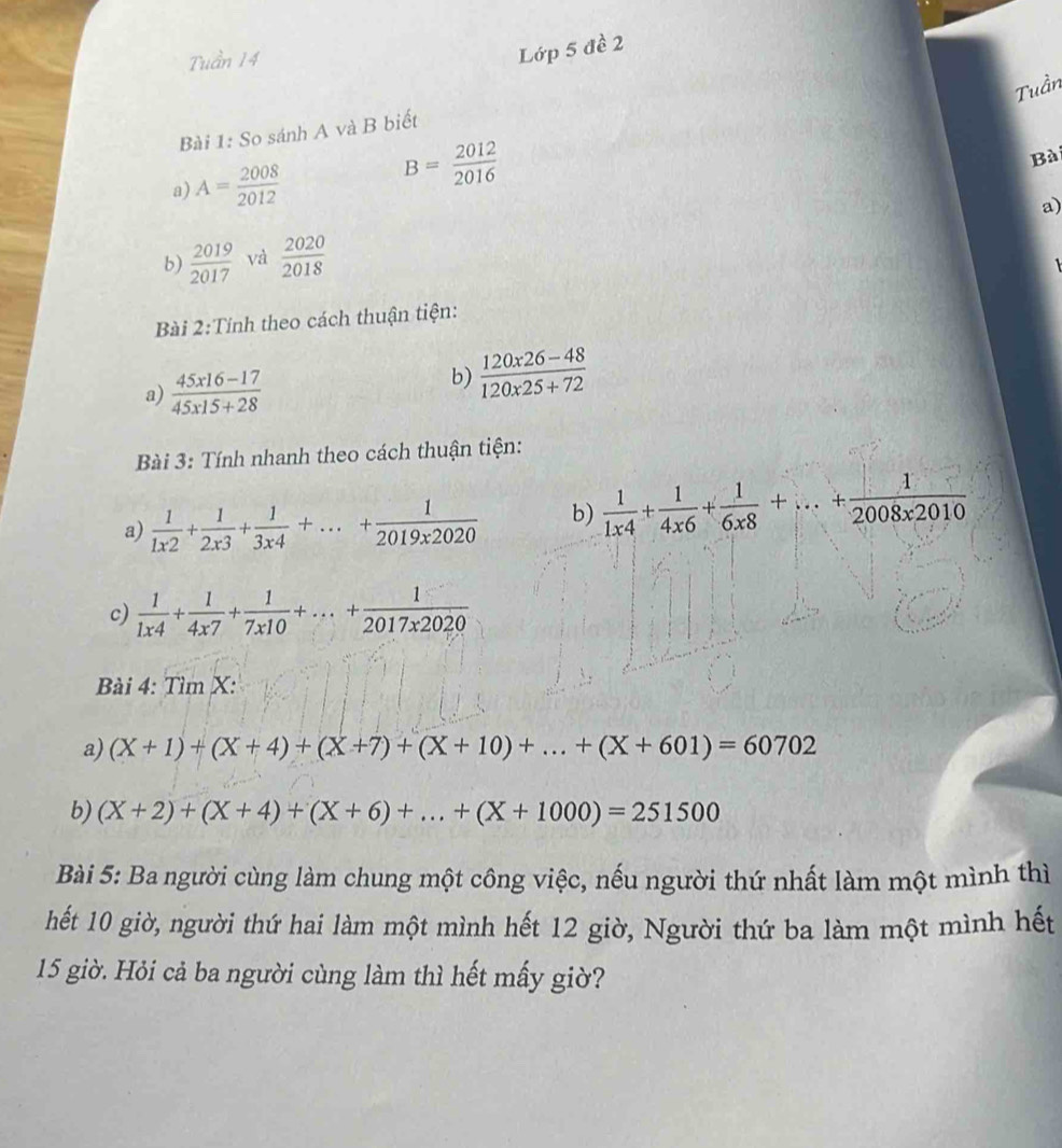 Lớp 5 đề 2 
Tuần 
Bài 1: So sánh A và B biết 
a) A= 2008/2012 
B= 2012/2016 
Bà 
a) 
b)  2019/2017  và  2020/2018 

Bài 2:Tính theo cách thuận tiện: 
a)  (45x16-17)/45x15+28 
b)  (120x26-48)/120x25+72 
Bài 3: Tính nhanh theo cách thuận tiện: 
a)  1/1x2 + 1/2x3 + 1/3x4 +...+ 1/2019x2020  b)  1/1x4 + 1/4x6 + 1/6x8 +...+ 1/2008x2010 
c)  1/1x4 + 1/4x7 + 1/7x10 +...+ 1/2017x2020 
Bài 4: Tìm X : 
a) (X+1)+(X+4)+(X+7)+(X+10)+...+(X+601)=60702
b) (X+2)+(X+4)+(X+6)+...+(X+1000)=251500
Bài 5: Ba người cùng làm chung một công việc, nếu người thứ nhất làm một mình thì 
hết 10 giờ, người thứ hai làm một mình hết 12 giờ, Người thứ ba làm một mình hết
15 giờ. Hỏi cả ba người cùng làm thì hết mấy giờ?