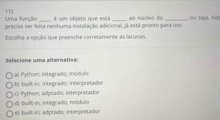 Uma função _é um objeto que está _ao núcleo do _, ou seja, não
precisa ser feita nenhuma instalação adicional, já está pronto para uso.
Escolha a opção que preenche corretamente as lacunas.
Selecione uma alternativa:
a) Python; integrado; módulo
b) built-in; integrado; interpretador
c) Python; adptado; interpretador
d) built-in; integrado; módulo
e) built-in; adptado; interpretador