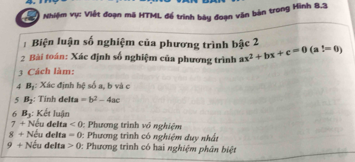 Nhiệm vụ: Viết đoạn mã HTML để trình bày đoạn văn bản trong Hình 8.3
1 Biện luận số nghiệm của phương trình bậc 2 
2 Bài toán: Xác định số nghiệm của phương trình ax^2+bx+c=0(a!=0)
3 Cách làm: 
4 B_1 : Xác định hệ số a, b và c
5 B_2 : Tính delta =b^2-4ac
6 B_3 : Kết luận 
7 + Nếu delta <0</tex> : Phương trình vô nghiệm 
8 + Nếu delta =0 0: Phương trình có nghiệm duy nhất 
g + Nếu delta 0 : Phương trình có hai nghiệm phân biệt