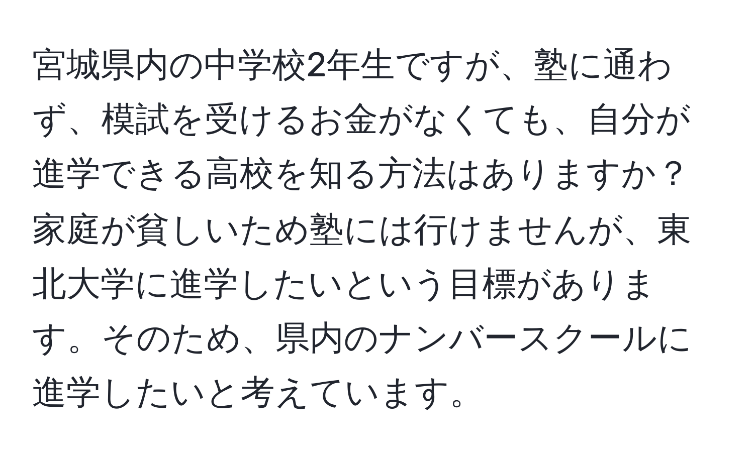 宮城県内の中学校2年生ですが、塾に通わず、模試を受けるお金がなくても、自分が進学できる高校を知る方法はありますか？家庭が貧しいため塾には行けませんが、東北大学に進学したいという目標があります。そのため、県内のナンバースクールに進学したいと考えています。