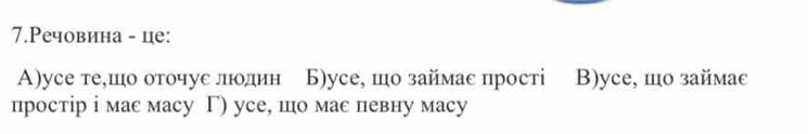 7.Речовина - це:
A)уcе те,шо оточуе лодин Б)усе, шо займас прості B)ycе, шо займаc
простір i мас масу Γ) усе, шо мас певну масy