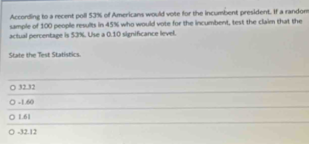 According to a recent poll 53% of Americans would vote for the incumbent president. If a random
sample of 100 people results in 45% who would vote for the incumbent, test the claim that the
actual percentage is 53%. Use a 0.10 significance level.
State the Test Statistics.
32.32
-1.60
1.61
-32.12