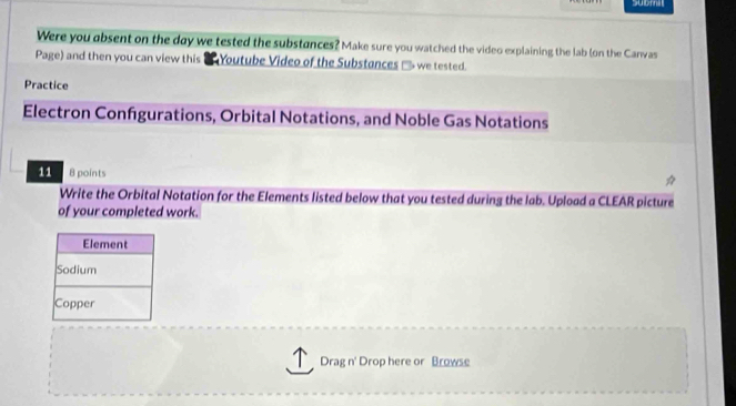 submil 
Were you absent on the day we tested the substances? Make sure you watched the video explaining the lab (on the Canvas 
Page) and then you can view this ' Youtube Video of the Substances □ we tested. 
Practice 
Electron Confgurations, Orbital Notations, and Noble Gas Notations 
11 8 points 
Write the Orbital Notation for the Elements listed below that you tested during the lab. Upload a CLEAR picture 
of your completed work. 
Drag n' Drop here or Browse