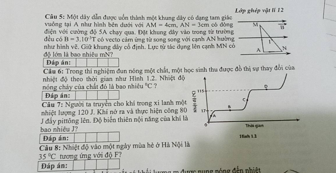 Lớp ghép vật lí 12 
Câu 5: Một dây dẫn được uốn thành một khung dây có dạng tam giác 
vuông tại A như hình bên dưới với AM=4cm, AN=3cm có dòng M B
điện với cường độ 5A chạy qua. Đặt khung dây vào trong từ trường 
đều có B=3.10^(-3)T có vecto cảm ứng từ song song với cạnh AN hường 
1 
như hình vẽ. Giữ khung dây cố định. Lực tử tác dụng lên cạnh MN có A N 
độ lớn là bao nhiêu mN? 
Đáp án: 
Câu 6: Trong thí nghiệm đun nóng một chất, một học sinh thu được đồ thị sự thay đổi của 
nhiệt độ theo thời gian như Hình 1.2. Nhiệt độ 
nóng chảy của chất đó là bao nhiêu°C ? 
D
115
Đáp án: 
Câu 7: Người ta truyền cho khí trong xi lanh một
C
B 
nhiệt lượng 120 J. Khí nở ra và thực hiện công 80 17 
J đầy pittông lên. Độ biến thiên nội năng của khí là A 
o Thời gian 
bao nhiêu J? 
Đáp án: Hinh 1.2
Câu 8: Nhiệt độ vào một ngày mùa hè ở Hà Nội là
35°C tương ứng với độ F? 
Đáp án: 
ng m được nung nóng đến nhiệt