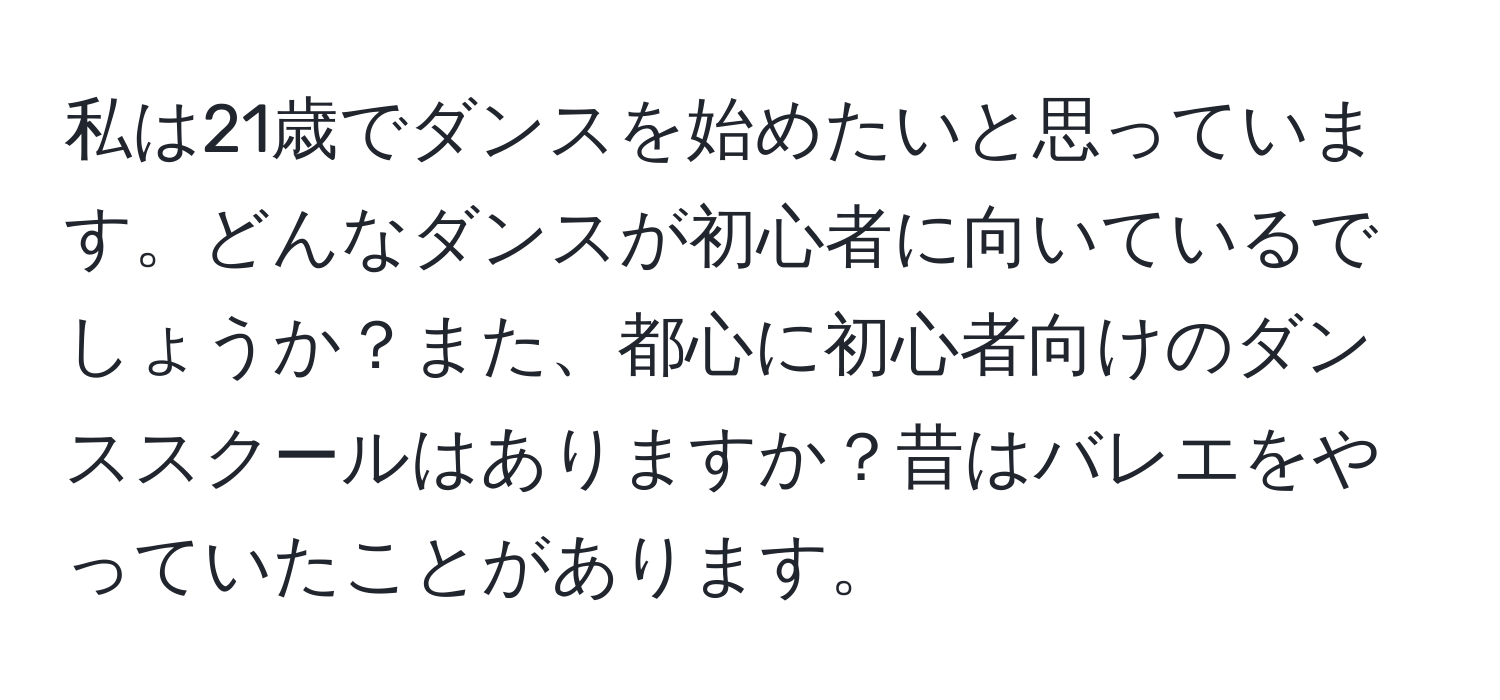 私は21歳でダンスを始めたいと思っています。どんなダンスが初心者に向いているでしょうか？また、都心に初心者向けのダンススクールはありますか？昔はバレエをやっていたことがあります。