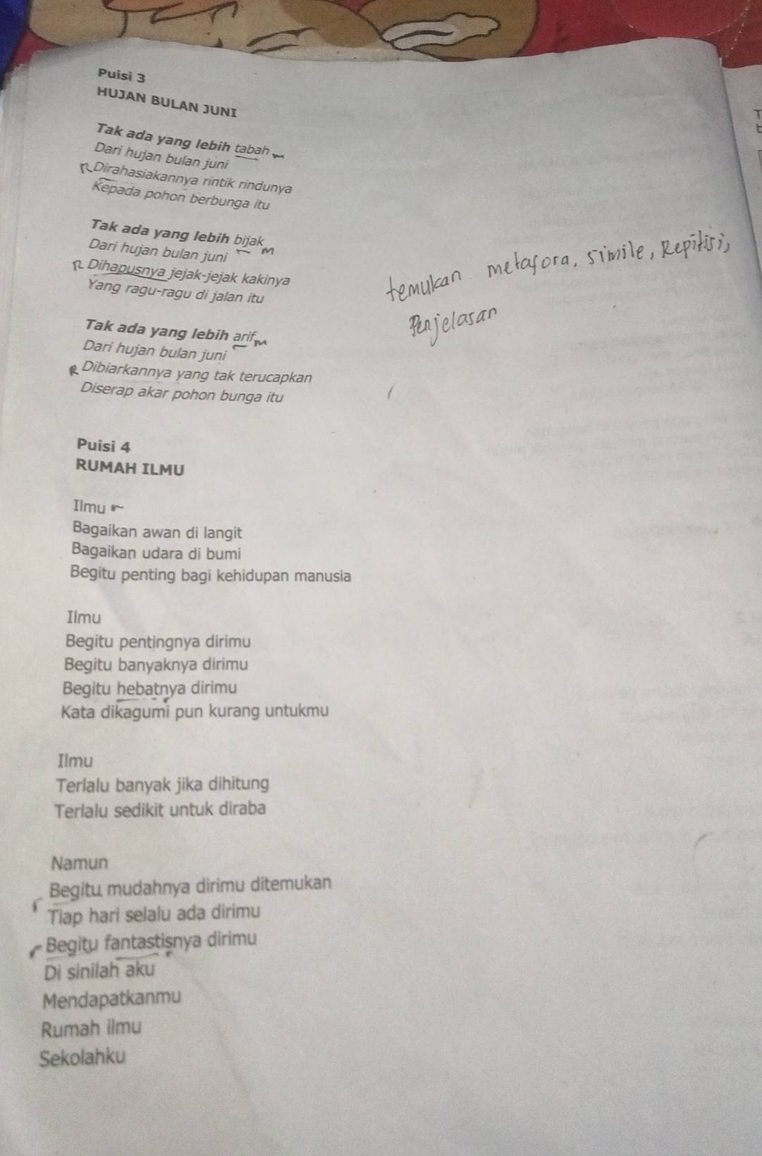 Puisì 3 
HUJAN BULAN JUNI 
Tak ada yang lebih tabah 
Dari hujan bulan juni 
Dirahasiakannya rintik rindunya 
Kepada pohon berbunga itu 
Tak ada yang lebih bijak 
Dari hujan bulan juni M 
Dihapusnya jejak-jejak kakinya 
Yang ragu-ragu di jalan itu 
Tak ada yang lebih aif 
Dari hujan bulan juni 
Dibiarkannya yang tak terucapkan 
Diserap akar pohon bunga itu 
Puisi 4 
RUMAH ILMU 
Ilmu 
Bagaikan awan di langit 
Bagaikan udara di bumi 
Begitu penting bagi kehidupan manusia 
Ilmu 
Begitu pentingnya dirimu 
Begitu banyaknya dirimu 
Begitu hebatnya dirimu 
Kata dikagumi pun kurang untukmu 
Ilmu 
Terlalu banyak jika dihitung 
Terlalu sedikit untuk diraba 
Namun 
Begitu mudahnya dirimu ditemukan 
Tiap hari selalu ada dirimu 
Begitu fantastişnya dirimu 
Di sinilah aku 
Mendapatkanmu 
Rumah ilmu 
Sekolahku