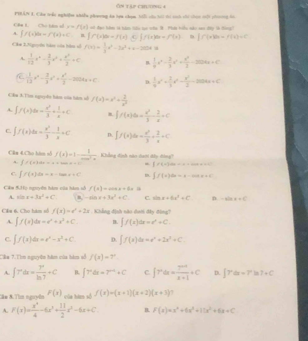 Ôn tập chương 4
PHÁN I. Câu trắc nghiệm nhiều phương ăn lựa chọm. Mỗi cău hái thí sinh chi chọu một phitng án.
Câu 1. Cho hàm số y=f(x) có đạc hàm tả hàm liên tạc vin X Phi biểu cáo sau đấy tà đông?
A. ∈t f(x)dx=f'(x(x)+C B. ∈t f^+(x)dx=f(x).(f(x)dx=f^n(x). D. ∈t f(x)dx=f(x)+C
Câu 2.Nguyên hàm của hăm số f(x)= 1/3 x^3-2x^2+x-2024 frac 
A.  1/12 x^4- 2/3 x^3+ x^3/2 +C. B.  1/9 x^4- 2/3 x^3+ x^2/2 -2004x+C
C  1/12 x^4- 2/3 x^3+ x^2/2 -2024x+C.
D.  1/9 x^4+ 2/3 x^3- x^3/2 -2004x+C
Câu 3.Tìm nguyên hàm của hàm số f(x)=x^2+ 2/x^2 
A. ∈t f(x)dx= x^3/3 + 1/x +C B. ∈t f(x)dx= x^3/3 - 2/x +C
C. ∈t f(x)dx= x^3/3 - 1/x +C D. ∈t f(x)dx= x^3/3 + 2/x +C.
Cân 4.Cho hàm số f(x)=1- 1/cos^2x  Khẳng định nào dưới đây đóng?
A. ∈t f(x)dx=A+tan x+C
p.  f(x)dx=x+abt+b
C. ∈t f(x)dx=x-tan x+C ∈t f(x)dx=x-cot x+C
D.
Câu 5.Họ nguyên hàm của hàm số f(x)=cos x+6x
A. sin x+3x^2+C. B. -sin x+3x^2+C. C. sin x+6x^2+C. D. -sin x+C
Câu 6. Cho hàm số f(x)=e^x+2x. Khẳng định nào dưới đây đùng?
A. ∈t f(x)dx=e^x+x^2+C. B. ∈t f(x)dx=e^x+C.
C. ∈t f(x)dx=e^x-x^2+C. ∈t f(x)dx=e^x+2x^2+C.
D.
Cần 7.Tìm nguyên hàm của hàm số f(s)=7^s.
A. ∈t 7^xdx= 7^x/ln 7 +C B. ∈t 7^xdx=7^(x+4)+C C. ∈t 7^xdx= (7^(x+1))/x+1 +C D. ∈t 7^xdx=7^x Iin r+C
Cầu 8.Tìm nguyên F(x) của hà số f(x)=(x+1)(x+2)(x+3) ?
A. F(x)= x^4/4 -6x^3+ 11/2 x^2-6x+C. B. F(x)=x^4+6x^3+11x^2+6x+C