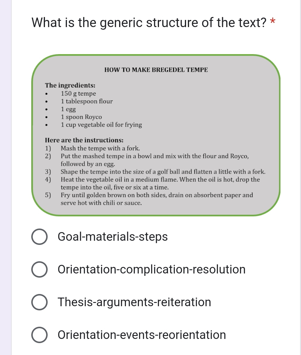What is the generic structure of the text? * 
HOW TO MAKE BREGEDEL TEMPE 
The ingredients:
150 g tempe
1 tablespoon flour
1 egg 
1 spoon Royco 
1 cup vegetable oil for frying 
Here are the instructions: 
1) Mash the tempe with a fork. 
2) Put the mashed tempe in a bowl and mix with the flour and Royco, 
followed by an egg. 
3) Shape the tempe into the size of a golf ball and flatten a little with a fork. 
4) Heat the vegetable oil in a medium flame. When the oil is hot, drop the 
tempe into the oil, five or six at a time. 
5) Fry until golden brown on both sides, drain on absorbent paper and 
serve hot with chili or sauce. 
Goal-materials-steps 
Orientation-complication-resolution 
Thesis-arguments-reiteration 
Orientation-events-reorientation