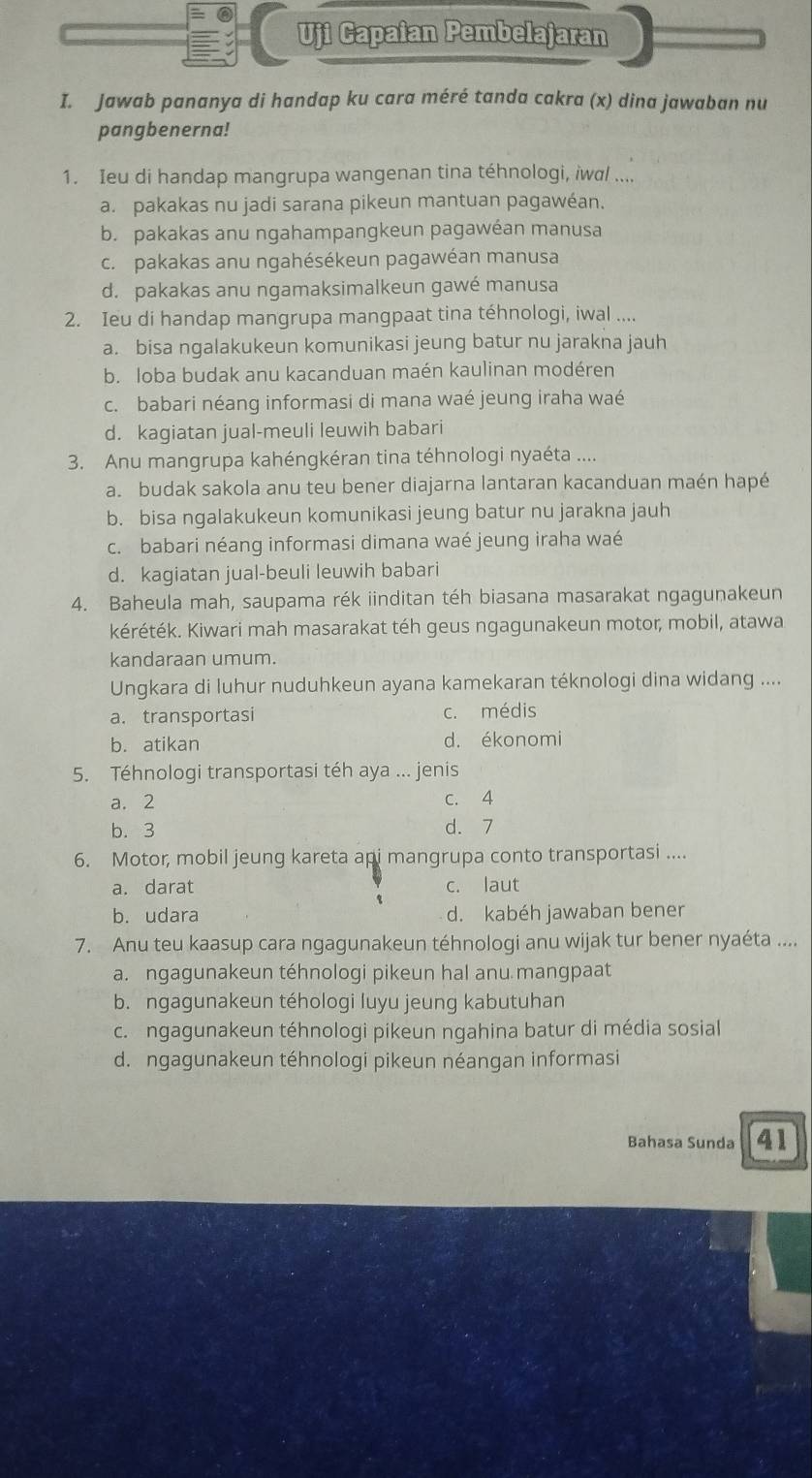 Uji Capaian Pembelajaran
I. Jawab pananya di handap ku cara méré tanda cakra (x) dina jawaban nu
pangbenerna!
1. Ieu di handap mangrupa wangenan tina téhnologi, iwa ....
a. pakakas nu jadi sarana pikeun mantuan pagawéan.
b. pakakas anu ngahampangkeun pagawéan manusa
c. pakakas anu ngahésékeun pagawéan manusa
d. pakakas anu ngamaksimalkeun gawé manusa
2. Ieu di handap mangrupa mangpaat tina téhnologi, iwal ....
a. bisa ngalakukeun komunikasi jeung batur nu jarakna jauh
b. loba budak anu kacanduan maén kaulinan modéren
c. babari néang informasi di mana waé jeung iraha waé
d. kagiatan jual-meuli leuwih babari
3. Anu mangrupa kahéngkéran tina téhnologi nyaéta ....
a. budak sakola anu teu bener diajarna lantaran kacanduan maén hapé
b. bisa ngalakukeun komunikasi jeung batur nu jarakna jauh
c. babari néang informasi dimana waé jeung iraha waé
d. kagiatan jual-beuli leuwih babari
4. Baheula mah, saupama rék iinditan téh biasana masarakat ngagunakeun
kéréték. Kiwari mah masarakat téh geus ngagunakeun motor, mobil, atawa
kandaraan umum.
Ungkara di luhur nuduhkeun ayana kamekaran téknologi dina widang ....
a.transportasi c. médis
b. atikan d. ékonomi
5. Téhnologi transportasi téh aya ... jenis
a. 2 c. 4
b. 3 d. 7
6. Motor, mobil jeung kareta api mangrupa conto transportasi ....
a. darat c. laut
b. udara d. kabéh jawaban bener
7. Anu teu kaasup cara ngagunakeun téhnologi anu wijak tur bener nyaéta ....
a. ngagunakeun téhnologi pikeun hal anu mangpaat
b. ngagunakeun téhologi luyu jeung kabutuhan
c. ngagunakeun téhnologi pikeun ngahina batur di média sosial
d. ngagunakeun téhnologi pikeun néangan informasi
Bahasa Sunda 41