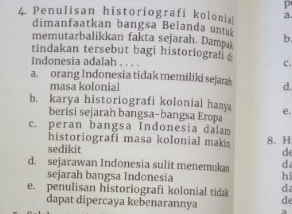 Penulisan historiografi kolonia a.
dimanfaatkan bangsa Belanda untuk
memutarbalikkan fakta sejarah. Dampak b.
tindakan tersebut bagi historiografi d C.
Indonesia adalah . . . .
a. orang Indonesia tidak memiliki sejarah d.
masa kolonial
b. karya historiografi kolonial hanya e.
berisi sejarah bangsa-bangsa Eropa
c. peran bangsa Indonesia dalam
historiografi masa kolonial makin 8. H
sedikit
de
d. sejarawan Indonesia sulit menemukan
da
sejarah bangsa Indonesia hi
e. penulisan historiografi kolonial tidak
da
dapat dipercaya kebenarannya
de