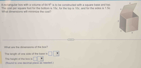 A rectangular box with a volume of k4 ft^3 is to be constructed with a square base and top. 
The cost per square foot for the bottom is 15v for the top is 10¢, and for the sides is 1.5¢. 
What dimensions will minimize the cost? 
What are the dimensions of the box? 
The length of one side of the base is □ □
The height of the box is □ □
(Round to one decimal place as needed.)