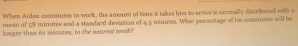 When Aiden commutes to work, the amount of time it takes him to arrive is normally distributed with a 
mean of 58 minutes and a standard deviation of 4.5 minutes. What percentage of his commutes will be 
longer than 61 minutes, to the nearest tenth?