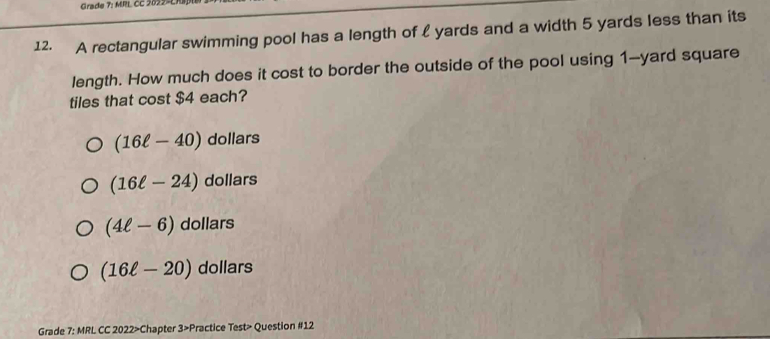 Grade 7: MRL CC 2022-CRB
12. A rectangular swimming pool has a length of  yards and a width 5 yards less than its
length. How much does it cost to border the outside of the pool using 1--yard square
tiles that cost $4 each?
(16ell -40) dollars
(16ell -24) dollars
(4ell -6) dollars
(16ell -20) dollars
Grade 7: MRL CC 2022>Chapter 3>Practice Test> Question #12