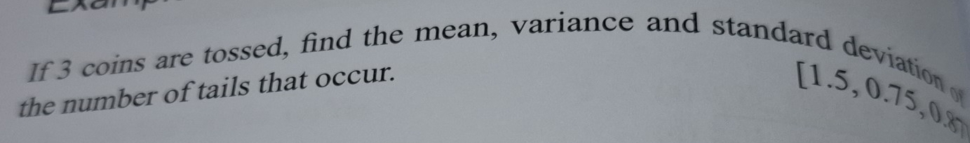 If 3 coins are tossed, find the mean, variance and standard deviation 
the number of tails that occur.
[1.5,0.75, 0.8