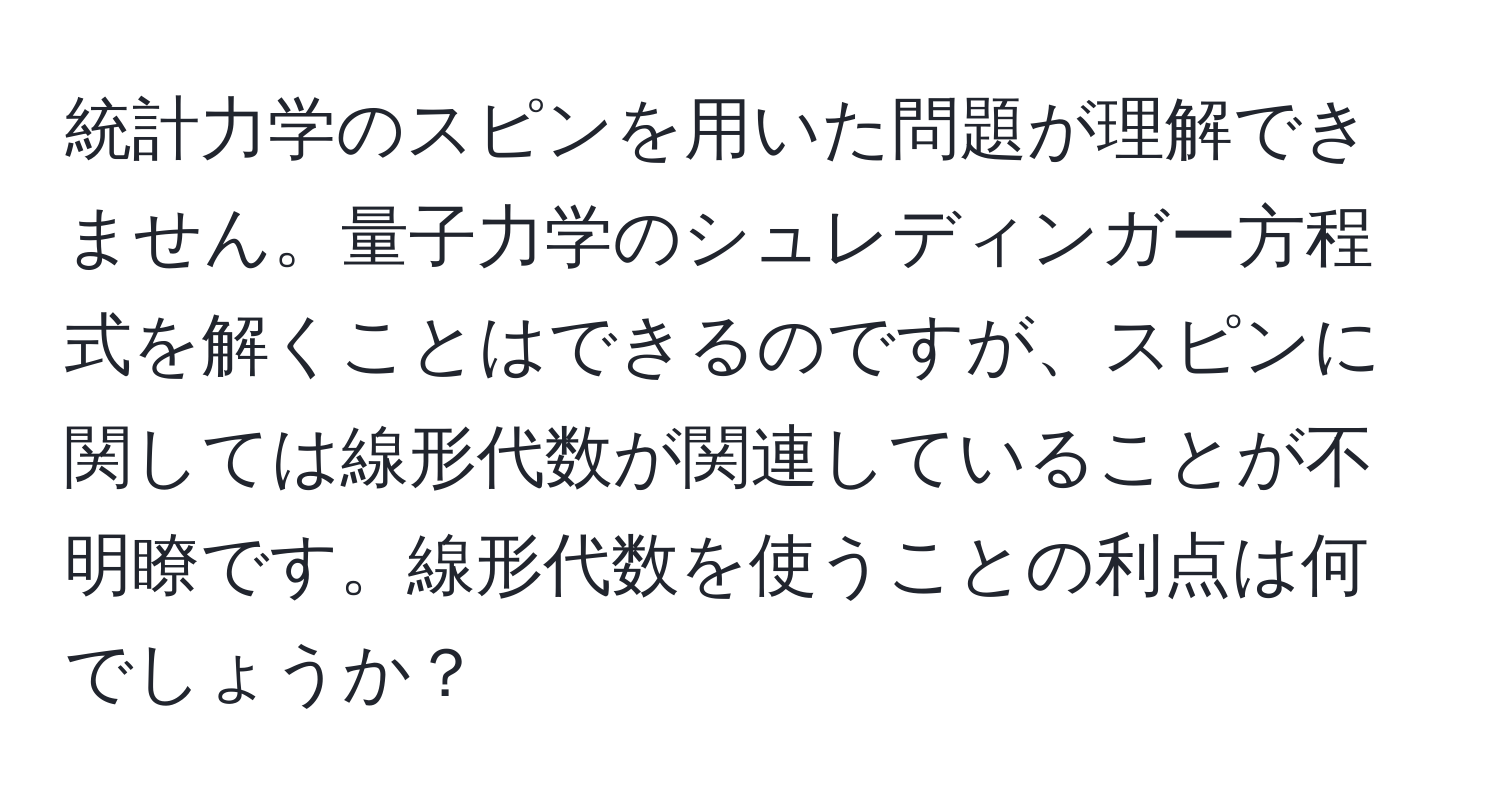 統計力学のスピンを用いた問題が理解できません。量子力学のシュレディンガー方程式を解くことはできるのですが、スピンに関しては線形代数が関連していることが不明瞭です。線形代数を使うことの利点は何でしょうか？