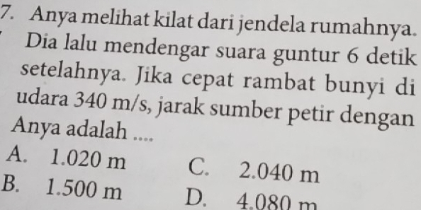 Anya melihat kilat dari jendela rumahnya.
Dia lalu mendengar suara guntur 6 detik
setelahnya. Jika cepat rambat bunyi di
udara 340 m/s, jarak sumber petir dengan
Anya adalah ....
A. 1.020 m C. 2.040 m
B. 1.500 m D. 4.080 m