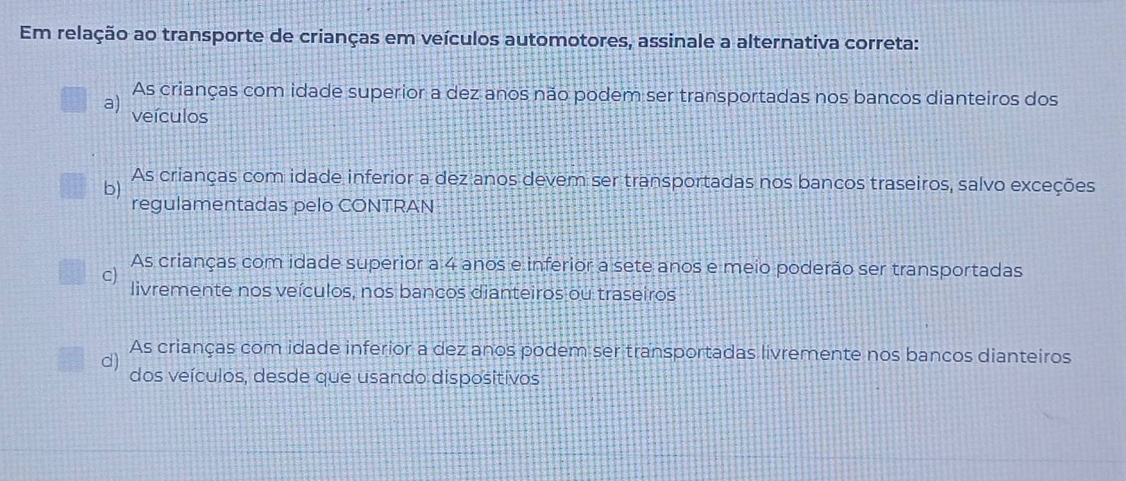 Em relação ao transporte de crianças em veículos automotores, assinale a alternativa correta:
As crianças com idade superior a dez anos não podem ser transportadas nos bancos dianteiros dos
a)
veículos
b)
As crianças com idade inferior a dez anos devem ser transportadas nos bancos traseiros, salvo exceções
regulamentadas pelo CONTRAN
As crianças com idade superior a 4 anos e inferior a sete anos e meio poderão ser transportadas
C) livremente nos veículos, nos bancos dianteiros ou traseiros
As crianças com idade inferior a dez anos podem ser transportadas livremente nos bancos dianteiros
d) dos veículos, desde que usando dispositivos