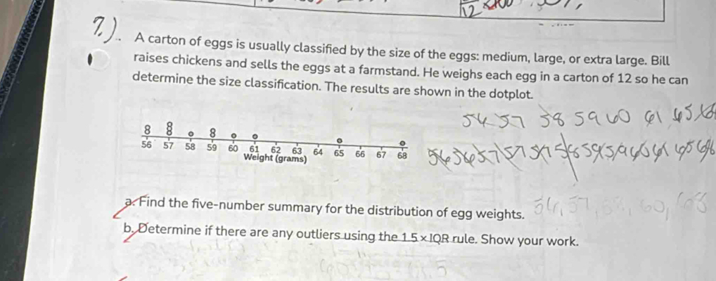 A carton of eggs is usually classified by the size of the eggs: medium, large, or extra large. Bill 
raises chickens and sells the eggs at a farmstand. He weighs each egg in a carton of 12 so he can 
determine the size classification. The results are shown in the dotplot.
8 8 。 8 。
56 57 58 59 60 Weight (grams)
64 65 66 67 68
a. Find the five-number summary for the distribution of egg weights. 
b. Determine if there are any outliers using the 1.5 × IQR rule. Show your work.