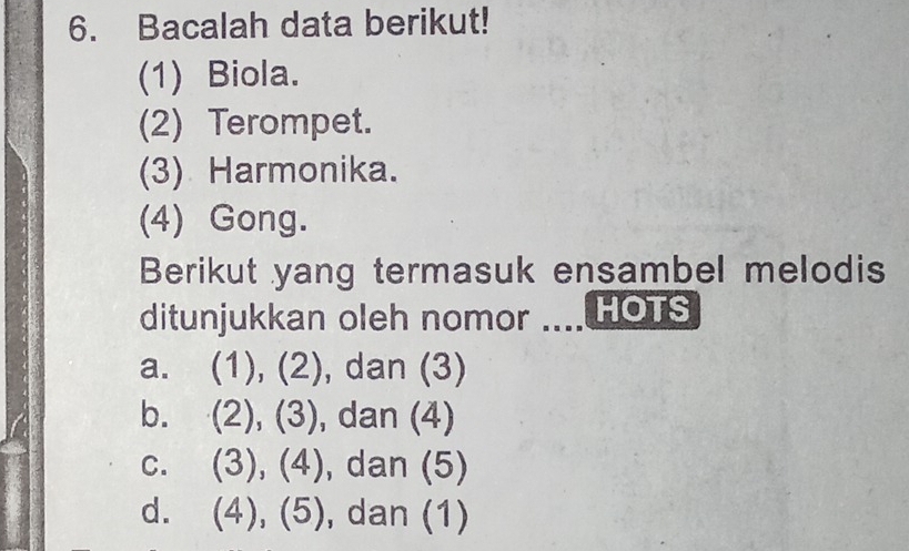 Bacalah data berikut!
(1) Biola.
(2) Terompet.
(3) Harmonika.
(4) Gong.
Berikut yang termasuk ensambel melodis
ditunjukkan oleh nomor .... HOTS
a. (1), (2), dan (3)
b. (2), (3) , dan (4)
C. (3),(4) , dan (5)
d. (4),(5) , dan (1)