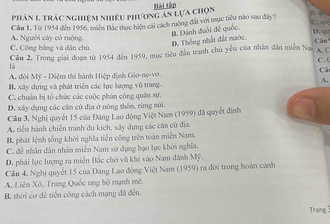 Bài tập
phản I. trác nghiệm nhiều phương án lựa chọn
C. quy
Câu 1. Từ 1954 đến 1956, miền Bắc thực hiện cải cách ruộng đất với mục tiêu nào sau đây?
B. qo
B. Đánh đuổi đế quốc.
D. qu
A. Người cày có ruộng. Câu
C. Công bằng và dân chủ.
D. Thống nhất đất nước.
Câu 2. Trong giai đoạn từ 1954 đến 1959, mục tiêu đấu tranh chủ yếu của nhân dân miền Nam A. C
là C. (
Câ
A. đòi Mỹ - Diệm thi hành Hiệp định Giơ-ne-vơ.
A.
B. xây dựng và phát triển các lực lượng vũ trang.
C. chuẩn bị tổ chức các cuộc phản công quân sự.
D. xây dựng các căn cứ địa ở nông thôn, rừng núi.
Câu 3. Nghị quyết 15 của Đảng Lao động Việt Nam (1959) đã quyết định
A. tiến hành chiến tranh du kích, xây dựng các căn cứ địa.
B. phát lệnh tổng khởi nghĩa tiến công trên toàn miền Nam.
C. để nhân dân nhân miền Nam sử dụng bạo lực khởi nghĩa.
D. phái lực lượng ra miền Bắc chở vũ khí vào Nam đánh Mỹ.
Câu 4. Nghị quyết 15 của Đảng Lao động Việt Nam (1959) ra đời trong hoàn cảnh
A. Liên Xô, Trung Quốc ủng hộ mạnh mẽ.
B. thời cơ dể tiến công cách mạng đã đến.
Trang 3