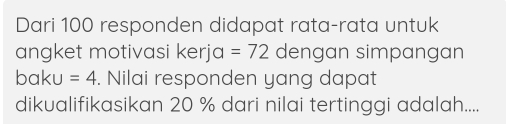 Dari 100 responden didapat rata-rata untuk 
angket motivasi kerja =72 dengan simpangan 
baku =4. Nilai responden yang dapat 
dikualifikasikan 20 % dari nilai tertinggi adalah....