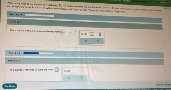 Jessica 
Write an equation of the line that passes through (3,-5) and is parallel to the line defined by 2x+y=-4. Write the answer in slope-intercept form (if possible) Empañor 
and in standard form (Ax+By=C) with smallest integer coefficients. Use the "Cannot be written" button, if applicable. 
Part: 0 / 2 
Part 1 of 2 
The equation of the line in slope-intercept form: 2x+y=1 D=□  □ /□  
× 
Part: 1 / 2 
Part 2 of 2 
The equation of the line in standard form: □ -□
× 
Continue Submit Assign