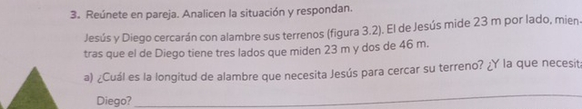 Reúnete en pareja. Analicen la situación y respondan. 
Jesús y Diego cercarán con alambre sus terrenos (figura 3.2). El de Jesús mide 23 m por lado, mien. 
tras que el de Diego tiene tres lados que miden 23 m y dos de 46 m. 
a) ¿Cuál es la longitud de alambre que necesita Jesús para cercar su terreno? ¿Y la que necesit 
Diego? 
_