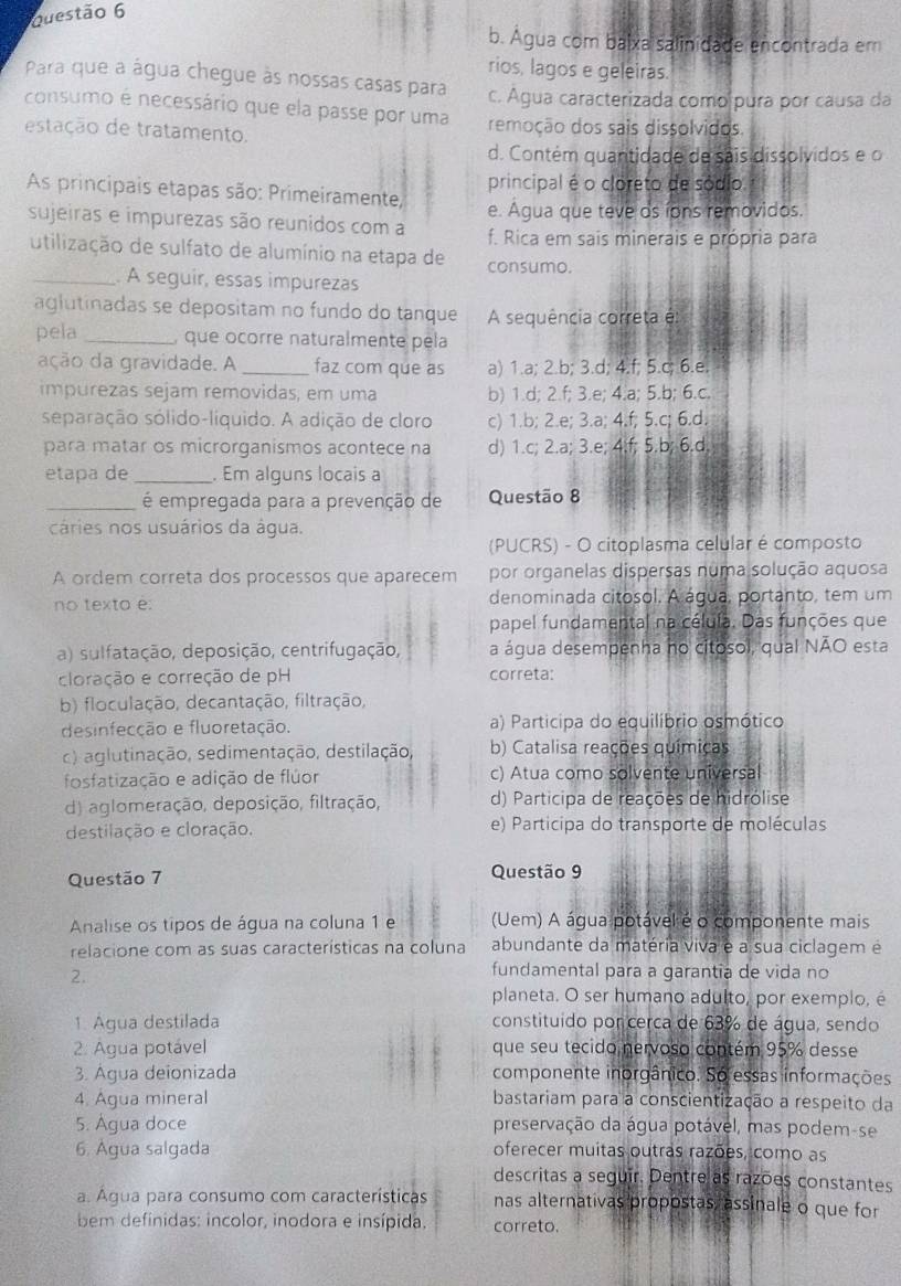 b. Água com baixa salinidade encontrada em
rios, lagos e geleiras.
Para que a água chegue às nossas casas para c. Água caracterizada como pura por causa da
consumo é necessário que ela passe por uma
estação de tratamento. remoção dos sais dissolvidos.
d. Contém quantidade de sais dissolvidos e o
principal é o cloreto de sódio
As principais etapas são: Primeiramente, e. Agua que teve os íons removidos.
sujeiras e impurezas são reunidos com a f. Rica em sais minerais e própria para
utilização de sulfato de alumínio na etapa de consumo.
_. A seguir, essas impurezas
aglutinadas se depositam no fundo do tanque A sequência correta é
pela _, que ocorre naturalmente pela
ação da gravidade. A _faz com que as a) 1.a; 2.b; 3.d; 4.f; 5.c; 6.e.
impurezas sejam removidas, em uma b) 1.d; 2.f; 3.e; 4.a; 5.b; 6.c.
separação sólido-líquido. A adição de cloro c) 1.b; 2.e; 3.a; 4.f; 5.c; 6.d.
para matar os microrganismos acontece na d) 1.c; 2.a; 3.e; 4.f; 5.b; 6.d.
etapa de_ . Em alguns locais a
_é empregada para a prevenção de Questão 8
cáries nos usuários da água.
(PUCRS) - O citoplasma celular é composto
A ordem correta dos processos que aparecem por organelas dispersas numa solução aquosa
no texto é: denominada citosol. A água, portanto, tem um
papel fundamental na célula. Das funções que
a) sulfatação, deposição, centrifugação, a água desempenha no citosol, qual NÃO esta
cloração e correção de pH correta:
b) floculação, decantação, filtração,
desinfecção e fluoretação. a) Participa do equilíbrio osmótico
c) aglutinação, sedimentação, destilação, b) Catalisa reações químicas
fosfatização e adição de flúor c) Atua como solvente universal
d) aglomeração, deposição, filtração, d) Participa de reações de hidrólise
destilação e cloração. e) Participa do transporte de moléculas
Questão 7 Questão 9
Analise os tipos de água na coluna 1 e (Uem) A água potável é o componente mais
relacione com as suas características na coluna abundante da matéria viva e a sua ciclagem e
2.
fundamental para a garantia de vida no
planeta. O ser humano adulto, por exemplo, é
1. Agua destilada constituido por cerca de 63% de água, sendo
2. Agua potável que seu tecido nervoso contém 95% desse
3. Agua deionizada componente inorgânico. So essas informações
4. Água mineral bastariam para a conscientização a respeito da
5. Agua doce preservação da água potável, mas podem-se
6. Água salgada oferecer muitas outras razões, como as
descritas a seguir. Dentre as razões constantes
a. Água para consumo com características nas alternativas propostas, assinale o que for
bem definidas: incolor, inodora e insípida. correto.