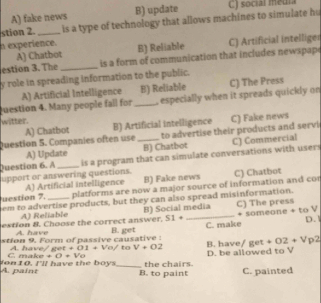 A) fake news B) update C) social média
stion 2. _is a type of technology that allows machines to simulate hu
n experience.
A) Chatbot B) Reliable C) Artificial intelliger
estion 3. The _is a form of communication that includes newspape
y role in spreading information to the public.
A) Artificial Intelligence B) Reliable C) The Press
Question 4. Many people fall for _especially when it spreads quickly on
witter.
A) Chatbot B) Artificial intelligence C) Fake news
Question 5. Companies often use_ to advertise their products and servi
A) Update B) Chatbot C) Commercial
Question 6. A _is a program that can simulate conversations with users
upport or answering questions.
A) Artificial intelligence B) Fake news C) Chatbot
uestion 7. platforms are now a major source of information and cor
em to advertise products, but they can also spread misinformation.
A) Reliable B) Social media C) The press
estion 8. Choose the correct answer, S1+ _+ someone + to V
A. have B. get C. make D. 1
stion 9. Form of passive causative :
A (et+01+Vo) to V+O2 B. have/ get +O2+Vp2
C. make +0+V_0 D. be allowed to V
ion10. I'll have the boys_ the chairs.
A. paint B. to paint C. painted
