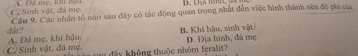 A. Đá mẹ, khi hậu.
D. Địa hình, dã nịệ
C. Sinh vật, đá mẹ.
Câu 9. Các nhân tố nào sau đây có tác động quan trọng nhất đến việc hình thành nên độ phì của
đất? B. Khí hậu, sinh vật.
A. Đá mẹ, khí hậu.
D. Địa hình, đá mẹ.
C. Sinh vật, đá mẹ. c đ â y không thuộc nhóm feralit?