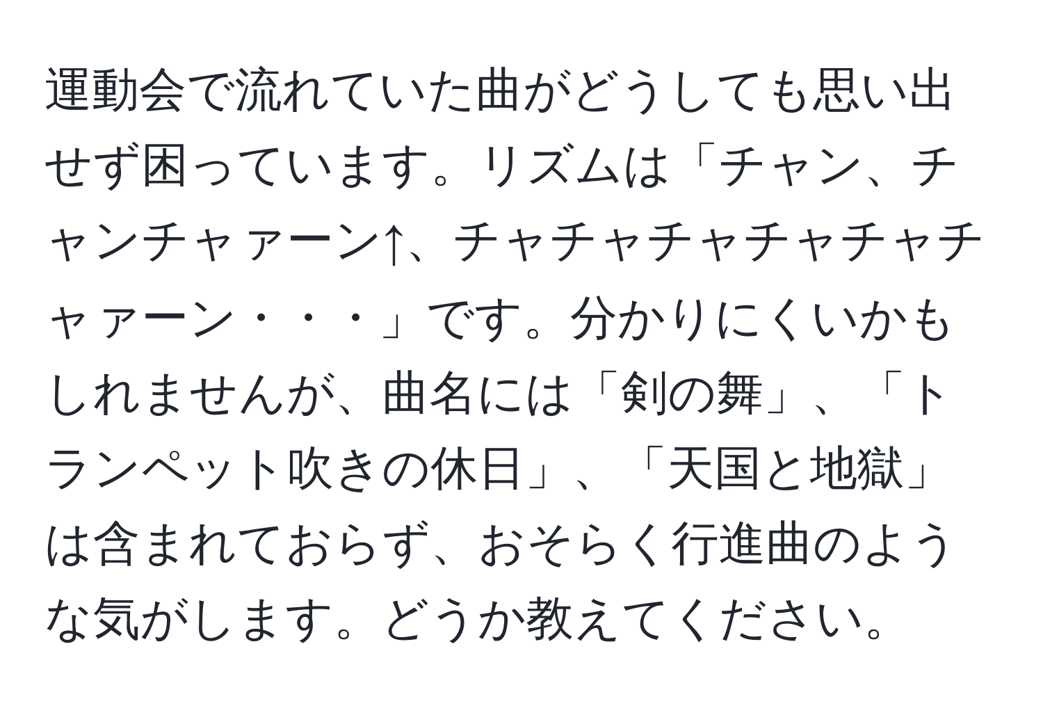 運動会で流れていた曲がどうしても思い出せず困っています。リズムは「チャン、チャンチャァーン↑、チャチャチャチャチャチャァーン・・・」です。分かりにくいかもしれませんが、曲名には「剣の舞」、「トランペット吹きの休日」、「天国と地獄」は含まれておらず、おそらく行進曲のような気がします。どうか教えてください。