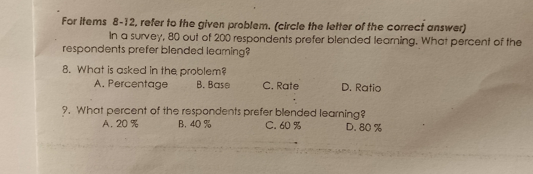 For items 8-12, refer to the given problem. (circle the letter of the correct answer)
In a survey, 80 out of 200 respondents prefer blended learning. What percent of the
respondents prefer blended learning?
8. What is asked in the problem?
A. Percentage B. Base C. Rate D. Ratio
9. What percent of the respondents prefer blended learning?
A. 20 % B. 40 % C. 60 % D. 80 %