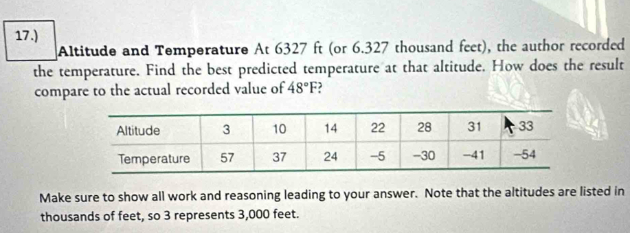 17.) 
Altitude and Temperature At 6327 ft (or 6.327 thousand feet), the author recorded 
the temperature. Find the best predicted temperature at that altitude. How does the result 
compare to the actual recorded value of 48°F ) 
Make sure to show all work and reasoning leading to your answer. Note that the altitudes are listed in 
thousands of feet, so 3 represents 3,000 feet.