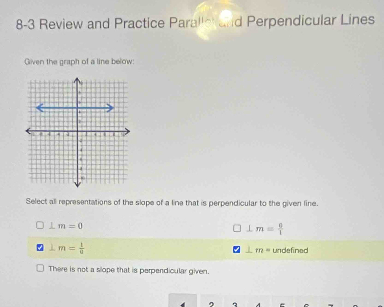 8-3 Review and Practice Paralle and Perpendicular Lines
Given the graph of a line below:
Select all representations of the slope of a line that is perpendicular to the given line.
⊥ m=0
⊥ m= 0/1 
⊥ m= 1/0  undefined
⊥ m=
There is not a slope that is perpendicular given.
, 3 A `