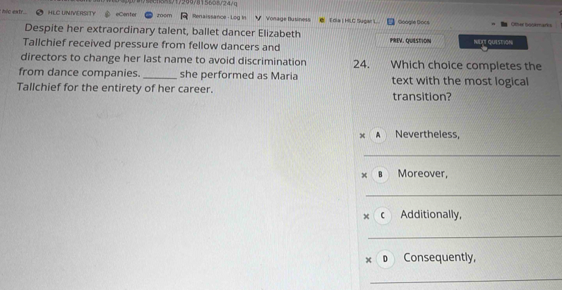 s/17299/815608/24/c
hic extr. HLC UNIVERSITY eCenter zoom Renaissance - Log In V Vonage Business Edia | HLC Sugar L Google Docs Other bookmarks
Despite her extraordinary talent, ballet dancer Elizabeth
Tallchief received pressure from fellow dancers and PREV. QUESTION NEXT QUESTION
directors to change her last name to avoid discrimination 24. Which choice completes the
from dance companies. _she performed as Maria text with the most logical
Tallchief for the entirety of her career.
transition?
A Nevertheless,
B Moreover,
× c Additionally,
× D Consequently,