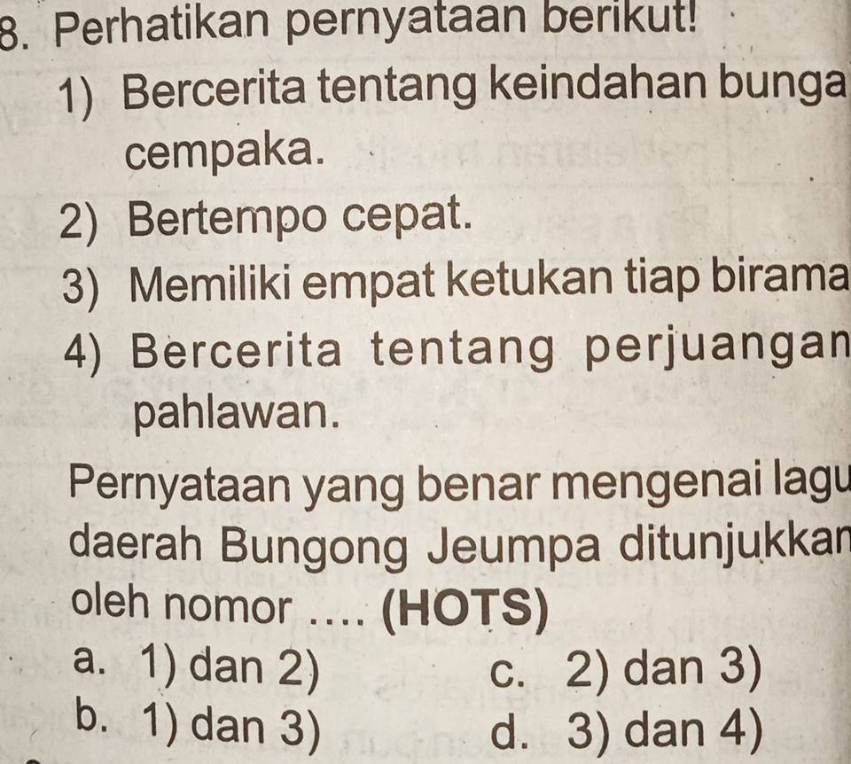 Perhatikan pernyataan berikut!
1) Bercerita tentang keindahan bunga
cempaka.
2) Bertempo cepat.
3) Memiliki empat ketukan tiap birama
4) Bercerita tentang perjuangan
pahlawan.
Pernyataan yang benar mengenai lagu
daerah Bungong Jeumpa ditunjukkar
oleh nomor .... (HOTS)
a. 1) dan 2) c. 2) dan 3)
b. 1) dan 3) d. 3) dan 4)