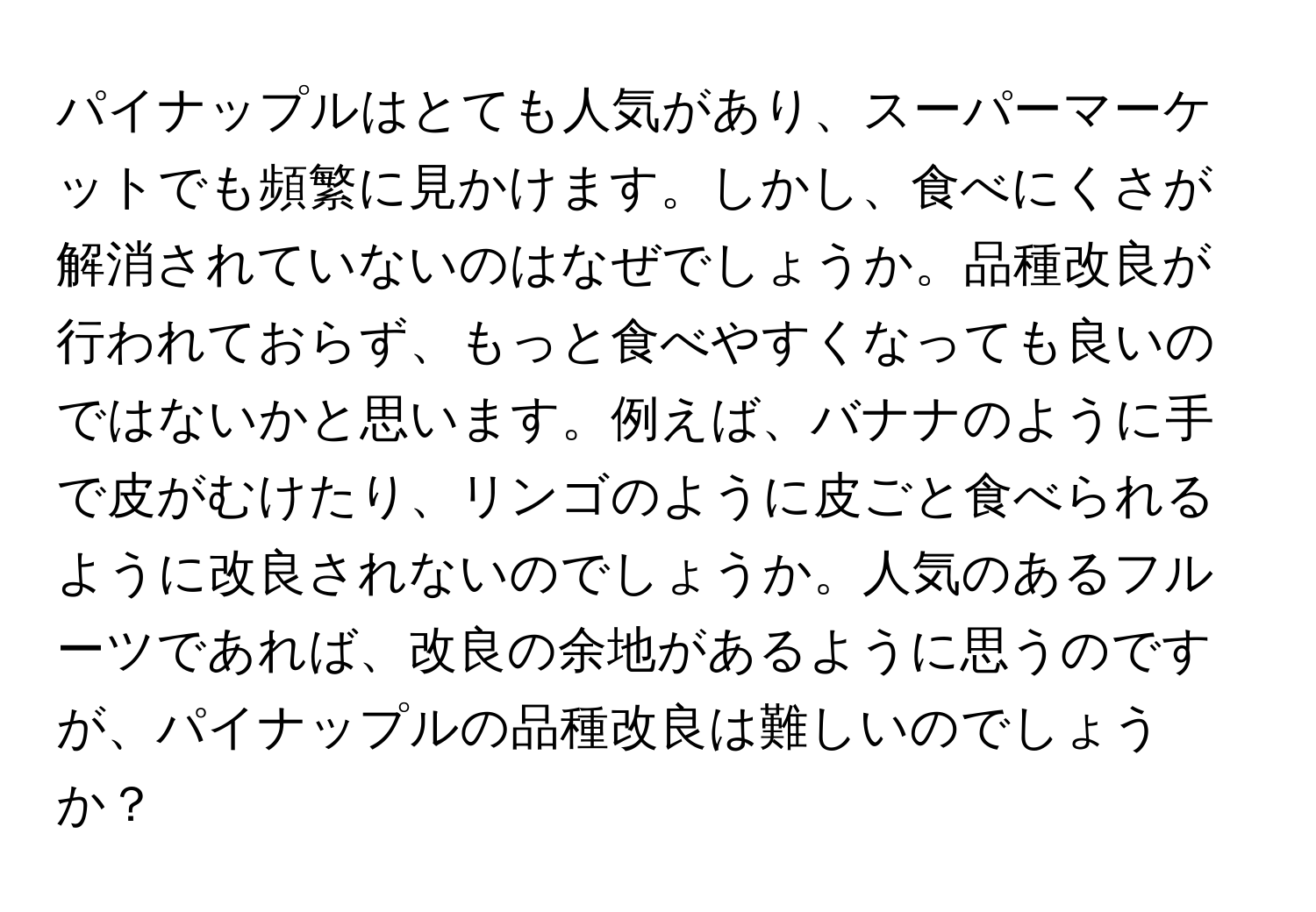 パイナップルはとても人気があり、スーパーマーケットでも頻繁に見かけます。しかし、食べにくさが解消されていないのはなぜでしょうか。品種改良が行われておらず、もっと食べやすくなっても良いのではないかと思います。例えば、バナナのように手で皮がむけたり、リンゴのように皮ごと食べられるように改良されないのでしょうか。人気のあるフルーツであれば、改良の余地があるように思うのですが、パイナップルの品種改良は難しいのでしょうか？