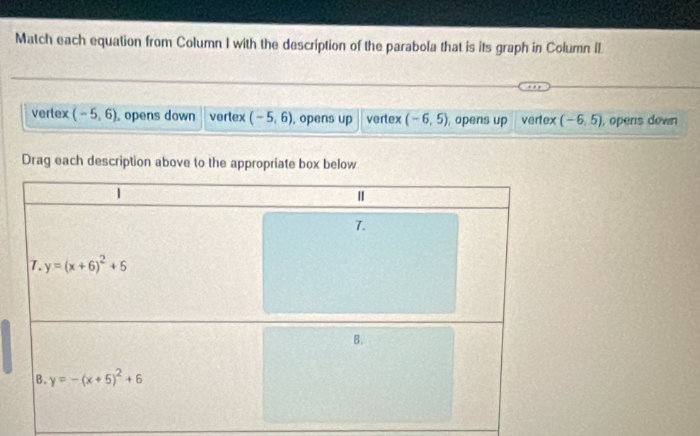 Match each equation from Column I with the description of the parabola that is its graph in Column IL
vertex (-5,6) , opens down vortex (-5,6) , opens up vertex (-6,5) , opens up vertex (-6,5) , opens down
Drag each description above to the appropriate box below