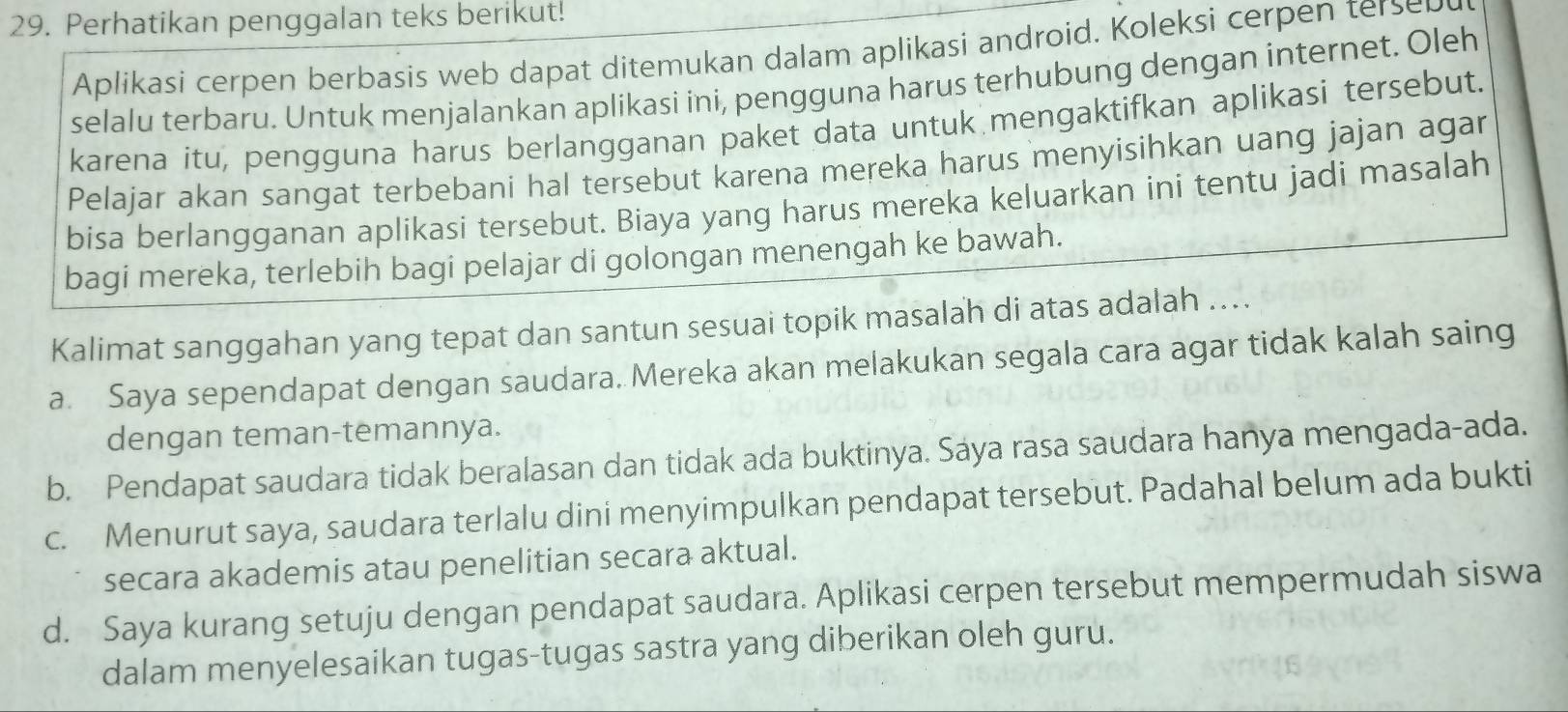 Perhatikan penggalan teks berikut!
Aplikasi cerpen berbasis web dapat ditemukan dalam aplikasi android. Koleksi cerpen terse
selalu terbaru. Untuk menjalankan aplikasi ini, pengguna harus terhubung dengan internet. Oleh
karena itu, pengguna harus berlangganan paket data untuk mengaktifkan aplikasi tersebut.
Pelajar akan sangat terbebani hal tersebut karena mereka harus menyisihkan uang jajan agar
bisa berlangganan aplikasi tersebut. Biaya yang harus mereka keluarkan ini tentu jadi masalah
bagi mereka, terlebih bagi pelajar di golongan menengah ke bawah.
Kalimat sanggahan yang tepat dan santun sesuai topik masalah di atas adalah ....
a. Saya sependapat dengan saudara. Mereka akan melakukan segala cara agar tidak kalah saing
dengan teman-temannya.
b. Pendapat saudara tidak beralasan dan tidak ada buktinya. Sáya rasa saudara hanya mengada-ada.
c. Menurut saya, saudara terlalu dini menyimpulkan pendapat tersebut. Padahal belum ada bukti
secara akademis atau penelitian secara aktual.
d. Saya kurang setuju dengan pendapat saudara. Aplikasi cerpen tersebut mempermudah siswa
dalam menyelesaikan tugas-tugas sastra yang diberikan oleh guru.