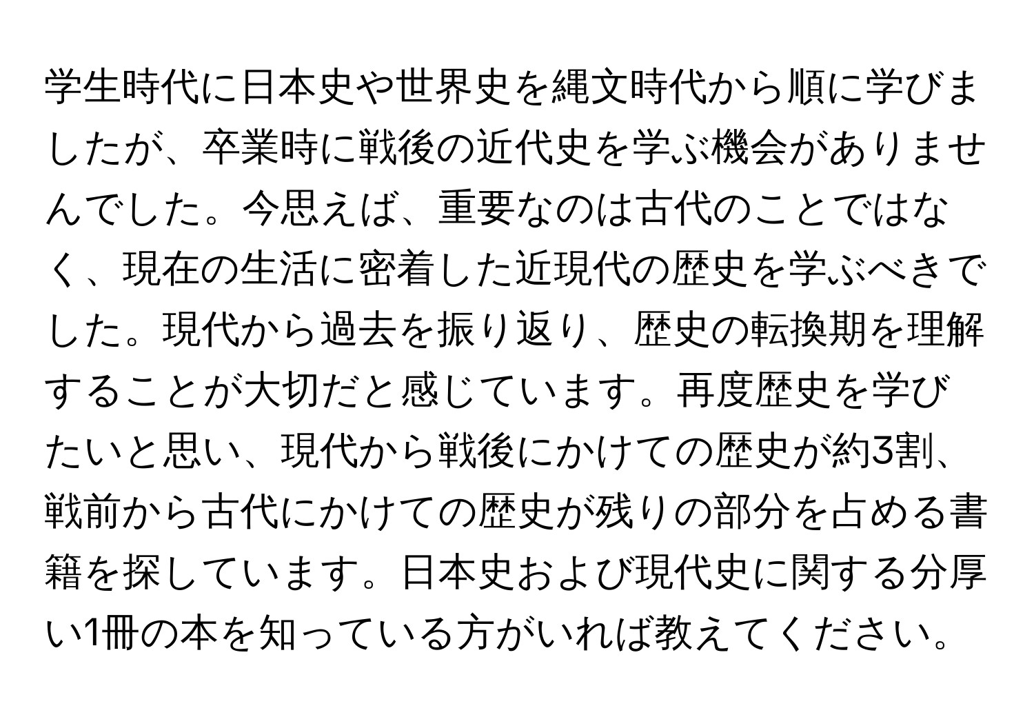 学生時代に日本史や世界史を縄文時代から順に学びましたが、卒業時に戦後の近代史を学ぶ機会がありませんでした。今思えば、重要なのは古代のことではなく、現在の生活に密着した近現代の歴史を学ぶべきでした。現代から過去を振り返り、歴史の転換期を理解することが大切だと感じています。再度歴史を学びたいと思い、現代から戦後にかけての歴史が約3割、戦前から古代にかけての歴史が残りの部分を占める書籍を探しています。日本史および現代史に関する分厚い1冊の本を知っている方がいれば教えてください。